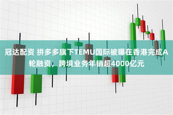 冠达配资 拼多多旗下TEMU国际被曝在香港完成A轮融资，跨境业务年销超4000亿元