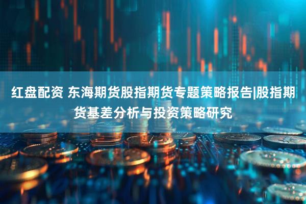 红盘配资 东海期货股指期货专题策略报告|股指期货基差分析与投资策略研究