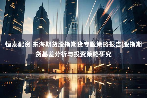 恒泰配资 东海期货股指期货专题策略报告|股指期货基差分析与投资策略研究
