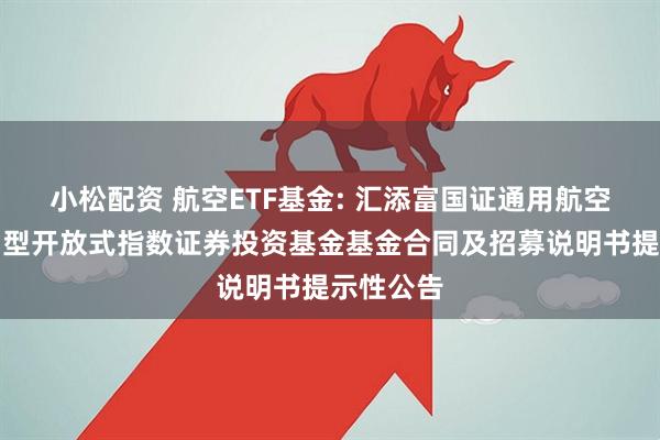 小松配资 航空ETF基金: 汇添富国证通用航空产业交易型开放式指数证券投资基金基金合同及招募说明书提示性公告