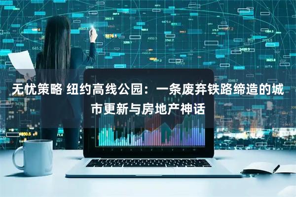 无忧策略 纽约高线公园：一条废弃铁路缔造的城市更新与房地产神话