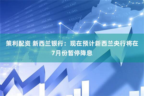 策利配资 新西兰银行：现在预计新西兰央行将在7月份暂停降息
