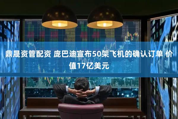 鼎晟资管配资 庞巴迪宣布50架飞机的确认订单 价值17亿美元