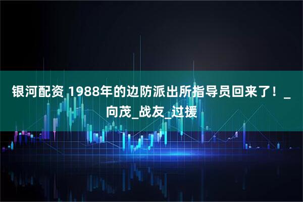 银河配资 1988年的边防派出所指导员回来了！_向茂_战友_过援