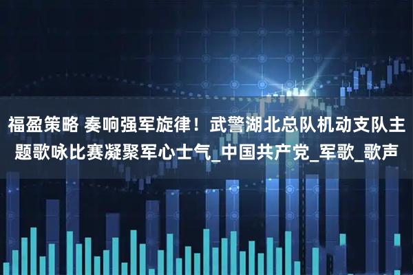 福盈策略 奏响强军旋律！武警湖北总队机动支队主题歌咏比赛凝聚军心士气_中国共产党_军歌_歌声