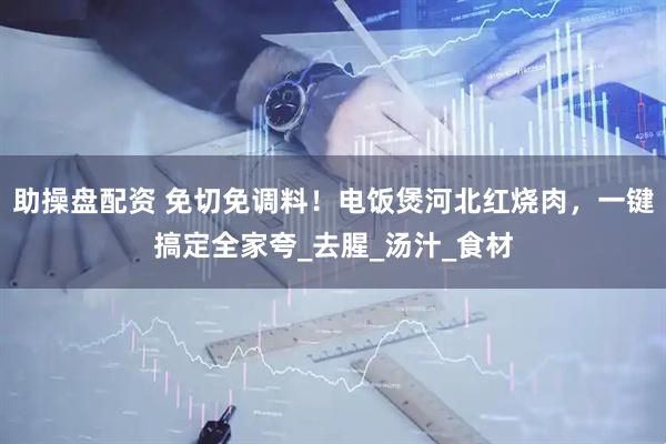 助操盘配资 免切免调料！电饭煲河北红烧肉，一键搞定全家夸_去腥_汤汁_食材