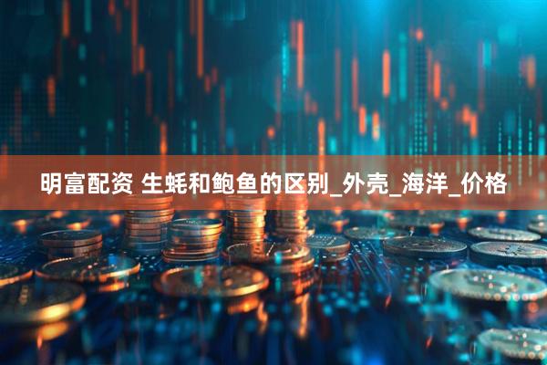 明富配资 生蚝和鲍鱼的区别_外壳_海洋_价格