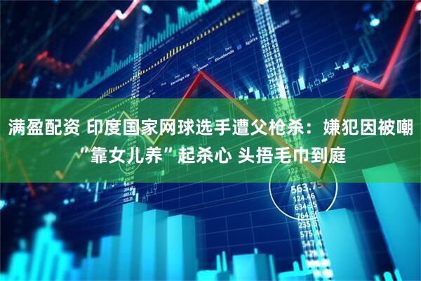 满盈配资 印度国家网球选手遭父枪杀：嫌犯因被嘲“靠女儿养”起杀心 头捂毛巾到庭