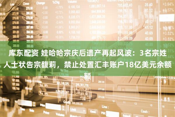 库东配资 娃哈哈宗庆后遗产再起风波：3名宗姓人士状告宗馥莉，禁止处置汇丰账户18亿美元余额