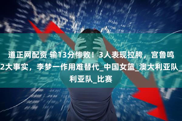 道正网配资 输13分惨败！3人表现拉胯，宫鲁鸣看清2大事实，李梦一作用难替代_中国女篮_澳大利亚队_比赛