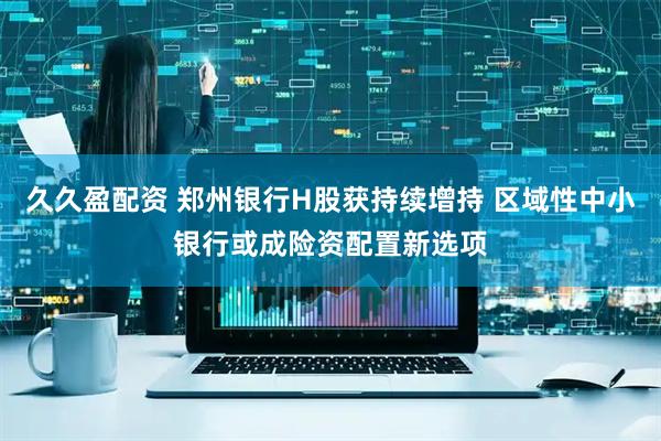 久久盈配资 郑州银行H股获持续增持 区域性中小银行或成险资配置新选项