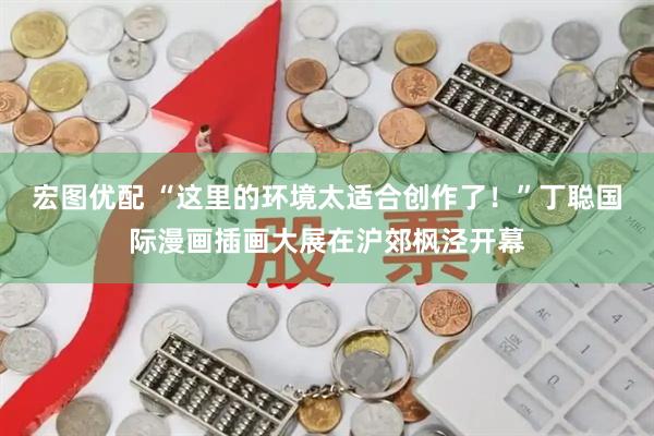宏图优配 “这里的环境太适合创作了！”丁聪国际漫画插画大展在沪郊枫泾开幕