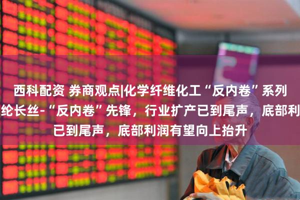 西科配资 券商观点|化学纤维化工“反内卷”系列报告（五）：涤纶长丝-“反内卷”先锋，行业扩产已到尾声，底部利润有望向上抬升