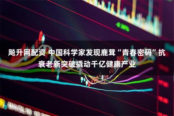 飚升网配资 中国科学家发现鹿茸“青春密码”抗衰老新突破撬动千亿健康产业