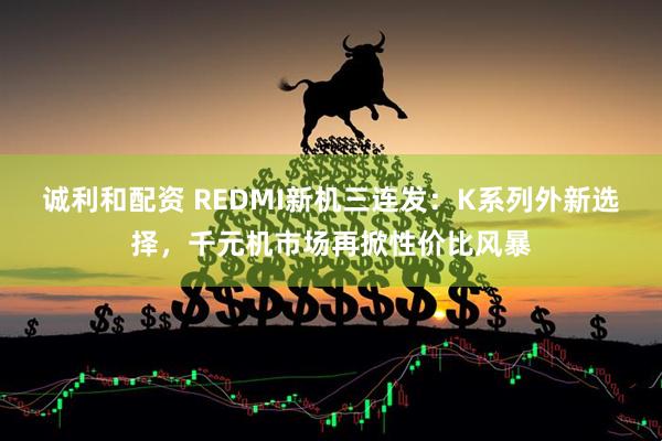 诚利和配资 REDMI新机三连发：K系列外新选择，千元机市场再掀性价比风暴