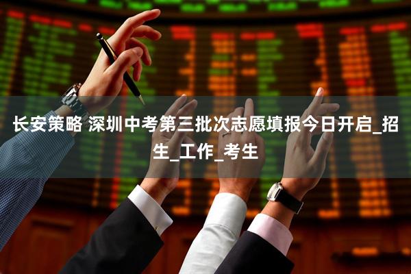 长安策略 深圳中考第三批次志愿填报今日开启_招生_工作_考生