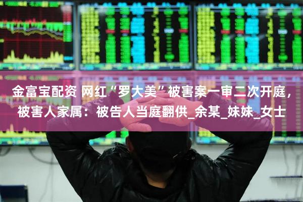 金富宝配资 网红“罗大美”被害案一审二次开庭，被害人家属：被告人当庭翻供_余某_妹妹_女士