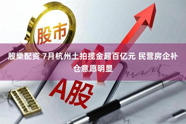 股樂配资 7月杭州土拍揽金超百亿元 民营房企补仓意愿明显