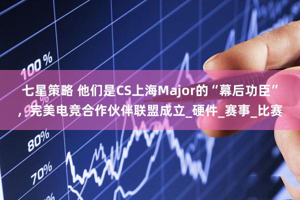 七星策略 他们是CS上海Major的“幕后功臣”，完美电竞合作伙伴联盟成立_硬件_赛事_比赛