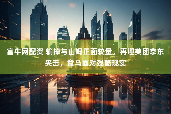 富牛网配资 输掉与山姆正面较量，再迎美团京东夹击，盒马面对残酷现实