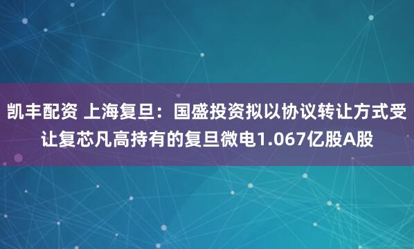 凯丰配资 上海复旦:国盛投资拟以协议转让方式受让复芯凡高持有的复旦微电1.067亿股A股