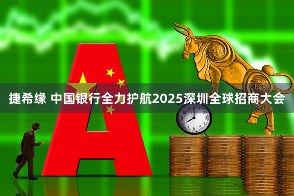 捷希缘 中国银行全力护航2025深圳全球招商大会