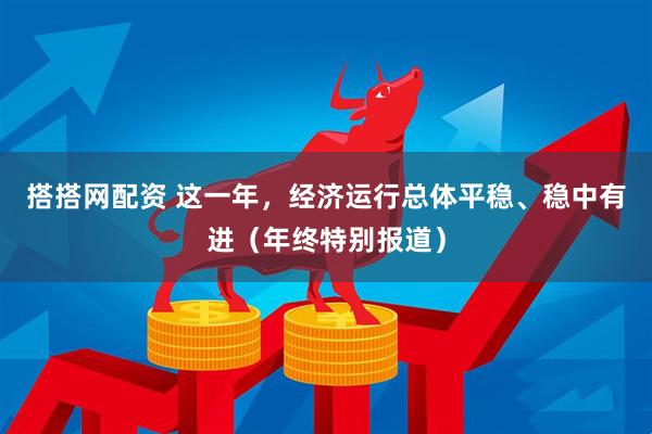 搭搭网配资 这一年，经济运行总体平稳、稳中有进（年终特别报道）