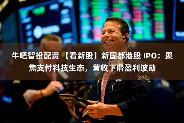 牛吧智投配资 【看新股】新国都港股 IPO：聚焦支付科技生态，营收下滑盈利波动