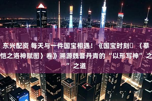 东兴配资 每天与一件国宝相遇!《国宝时刻・〈摹顾恺之洛神赋图〉卷》溯源魏晋丹青的 “以形写神” 之道