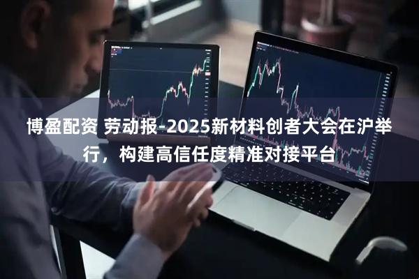 博盈配资 劳动报-2025新材料创者大会在沪举行,构建高信任度精准对接平台
