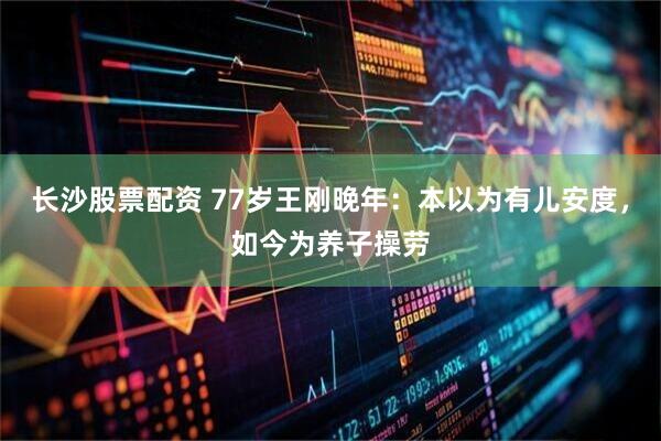 长沙股票配资 77岁王刚晚年：本以为有儿安度，如今为养子操劳